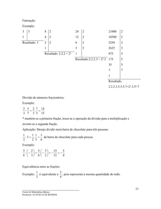 ____________________________________
Curso de Matemática Básica
Professor: FLÁVIO LUIZ ROSSINI
11
Fatoração:
Exemplo:
3 3 8 2 24 2 21000 2
1 4 2 12 2 10500 2
Resultado: 3 2 2 6 2 5250 2
1 3 3 2625 3
Resultado: 2.2.2 = 2³ 1 875 5
Resultado:2.2.2.3 = 2³.3 175 5
35 5
7 7
1
Resultado:
2.2.2.3.5.5.5.7=2³.3.5³.7
Divisão de números fracionários:
Exemplo:
15
14
5
7
.
3
2
7
5
:
3
2
==
* mantém-se a primeira fração, troca-se a operação da divisão para a multiplicação e
inverte-se a segunda fração.
Aplicação: Desejo dividir meia barra de chocolate para três pessoas:
6
1
3
1
.
2
1
3:
2
1
== da barra de chocolate para cada pessoa.
Exemplo:
4
5
12
15
2
3
.
6
5
3
2
:
6
5
−=−=





−=





−
Equivalência entre as frações:
Exemplo:
2
1
é equivalente a
4
2
, pois representa a mesma quantidade do todo.
 
