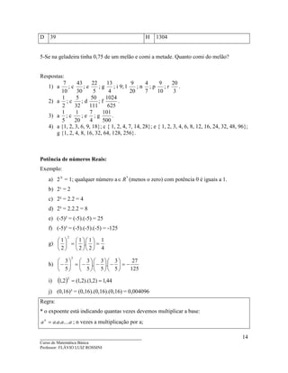 ____________________________________
Curso de Matemática Básica
Professor: FLÁVIO LUIZ ROSSINI
14
D 39 H 1304
5-Se na geladeira tinha 0,75 de um melão e comi a metade. Quanto comi do melão?
Respostas:
1) a
10
7
; c
30
43
; e
5
22
; g
4
13
; i 9; l
20
9
; n
7
4
; p
10
9
; r
3
20
.
2) a
2
1
; c
32
5
; d
111
50
; f
625
1024
.
3) a
5
1
; c
20
1
; e
4
7
; g
500
101
.
4) a {1, 2, 3, 6, 9, 18}; c { 1, 2, 4, 7, 14, 28}; e { 1, 2, 3, 4, 6, 8, 12, 16, 24, 32, 48, 96};
g {1, 2, 4, 8, 16, 32, 64, 128, 256}.
Potência de números Reais:
Exemplo:
a) 2 0
= 1; qualquer número a *
R∈ (menos o zero) com potência 0 é iguais a 1.
b) 2¹ = 2
c) 2² = 2.2 = 4
d) 2³ = 2.2.2 = 8
e) (-5)² = (-5).(-5) = 25
f) (-5)³ = (-5).(-5).(-5) = -125
g)
4
1
2
1
.
2
1
2
1
2
=











=





h)
125
27
5
3
.
5
3
.
5
3
5
3
3
−=





−





−





−=





−
i) ( ) 44,1)2,1).(2,1(2,1
2
==
j) (0,16)³ = (0,16).(0,16).(0,16) = 0,004096
Regra:
* o expoente está indicando quantas vezes devemos multiplicar a base:
aaaaan
......= ; n vezes a multiplicação por a;
 