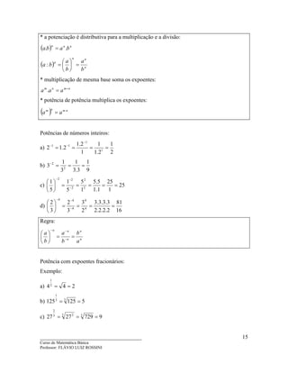 ____________________________________
Curso de Matemática Básica
Professor: FLÁVIO LUIZ ROSSINI
15
* a potenciação é distributiva para a multiplicação e a divisão:
( ) nnn
baba .. =
( ) n
nn
n
b
a
b
a
ba =





=:
* multiplicação de mesma base soma os expoentes:
nmnm
aaa +
=.
* potência de potência multiplica os expoentes:
( ) nmnm
aa .
=
Potências de números inteiros:
a)
2
1
2.1
1
1
2.1
2.12 1
1
11
====
−
−−
b)
9
1
3.3
1
3
1
3 2
2
===−
c) 25
1
25
1.1
5.5
1
5
5
1
5
1
2
2
2
22
=====





−
−−
d)
16
81
2.2.2.2
3.3.3.3
2
3
3
2
3
2
4
4
4
44
====





−
−−
Regra:
n
n
n
nn
a
b
b
a
b
a
==





−
−−
Potência com expoentes fracionários:
Exemplo:
a) 2442
1
==
b) 5125125 33
1
==
c) 97292727 33 23
2
===
 