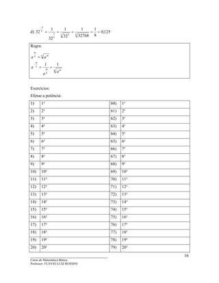____________________________________
Curso de Matemática Básica
Professor: FLÁVIO LUIZ ROSSINI
16
d) 125,0
8
1
32768
1
32
1
32
1
32 55 3
5
3
5
3
=====
−
Regra:
n m
n
m
n
m
n mn
m
a
a
a
aa
11
==
=
−
Exercícios:
Efetue a potência:
1) 1² 60) 1³
2) 2² 61) 2³
3) 3² 62) 3³
4) 4² 63) 4³
5) 5² 64) 5³
6) 6² 65) 6³
7) 7² 66) 7³
8) 8² 67) 8³
9) 9² 68) 9³
10) 10² 69) 10³
11) 11² 70) 11³
12) 12² 71) 12³
13) 13² 72) 13³
14) 14² 73) 14³
15) 15² 74) 15³
16) 16² 75) 16³
17) 17² 76) 17³
18) 18² 77) 18³
19) 19² 78) 19³
20) 20² 79) 20³
 