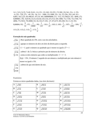 ____________________________________
Curso de Matemática Básica
Professor: FLÁVIO LUIZ ROSSINI
19
1) 1; 3) 9; 5) 25; 7) 49; 9) 81; 11) 121; 13) 169; 15) 225; 17) 289; 19) 361; 21) –1; 23)
–4; 25) –729; 27) – 49; 29) –36; 31) – 1000; 33) 1000; 35) –16; 37) 256; 39) 1,69; 41) -
0,001; 43) 2,25; 45) 906,01; 47) 16; 49) 1000000000; 51) –512; 53) 50625; 55) –4096; 57)
0,000001; 59) –0,0156; 61) 8; 63) 64; 65) 216; 67) 512; 69) 1000; 71) 1728; 73) 2744; 75)
4096; 77) 5832; 79) 8000; 81) 36; 83) 27; 85) –27; 87) 675; 89) 288; 91) 11,52; 93)
0,00004; 95)
16
9
; 97)
10000
1
; 99)
125
1
; 101)
25
1
; 103) 3; 105)
2
1
; 107)
1000
1
; 109)
8
1−
;
111) 25; 113) 2; 115)
5
1
; 117)
9
1
.
Extração de raiz quadrada:
256 ; Raiz quadrada de 256, sem o uso da calculadora.
56.2 ; agrupa os números de dois em dois da direita para a esquerda.
56.2 1.1 = 1; qual o número ao quadrado que é menor ou igual a 2? = 1
56.1
56.2 ; subtrai 1 de 2 e baixa o primeiro par de números da direita.
; soma os dois números que estão se multiplicando: 1 + 1 = 2.
26.6 = 156 ; O número 2 seguido de um número e multiplicado por este número é
menor ou igual a 156.
00.0
56.1
56.1 ; subtrai do que está dentro da raiz.
Exercícios:
Extraia as raízes quadradas dadas, (use dois decimais):
A 383 K 9014 U 46134
B 134 L 1345 V 18304
C 748 M 5130 X 60138
D 1034 N 1834 Z 81234
E 3134 O 31934 W 531934
F 1541 P 71541 Y 971541
G 2145 Q 20145 Aa 106498
 