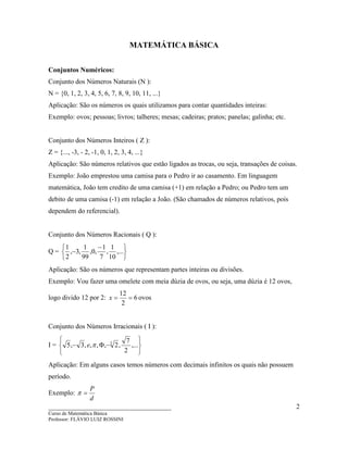 ____________________________________
Curso de Matemática Básica
Professor: FLÁVIO LUIZ ROSSINI
2
MATEMÁTICA BÁSICA
Conjuntos Numéricos:
Conjunto dos Números Naturais (N ):
N = {0, 1, 2, 3, 4, 5, 6, 7, 8, 9, 10, 11, ...}
Aplicação: São os números os quais utilizamos para contar quantidades inteiras:
Exemplo: ovos; pessoas; livros; talheres; mesas; cadeiras; pratos; panelas; galinha; etc.
Conjunto dos Números Inteiros ( Z ):
Z = {..., -3, - 2, -1, 0, 1, 2, 3, 4, ...}
Aplicação: São números relativos que estão ligados as trocas, ou seja, transações de coisas.
Exemplo: João emprestou uma camisa para o Pedro ir ao casamento. Em linguagem
matemática, João tem credito de uma camisa (+1) em relação a Pedro; ou Pedro tem um
debito de uma camisa (-1) em relação a João. (São chamados de números relativos, pois
dependem do referencial).
Conjunto dos Números Racionais ( Q ):
Q =





 −
− ,...
10
1
,
7
1
,0,
99
1
,3,
2
1
Aplicação: São os números que representam partes inteiras ou divisões.
Exemplo: Vou fazer uma omelete com meia dúzia de ovos, ou seja, uma dúzia é 12 ovos,
logo divido 12 por 2: 6
2
12
==x ovos
Conjunto dos Números Irracionais ( I ):
I =






−Φ− ,...
2
7
,2,,,,3,5 3
πe
Aplicação: Em alguns casos temos números com decimais infinitos os quais não possuem
período.
Exemplo:
d
P
=π
 
