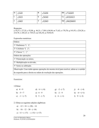 ____________________________________
Curso de Matemática Básica
Professor: FLÁVIO LUIZ ROSSINI
20
H 1649 R 16498 Bb 7160495
I 5035 S 50305 Cc 85203015
J 6803 T 62803 Dd 886208093
Respostas:
a 19,57; c 27,35; e 55,98; g 46,31; i 7,09; k 94,94; m 71,62; o 178,70; q 141,93; s 224,28; u
214,78; x 245,23; w 729,33; aa 326,34; cc 9230,54.
Expressões numéricas:
Ordem:
1º: Parênteses “( )”;
2º: Colchetes “[ ]”;
3º: Chaves “{ }”.
Ordem das operações:
1º: Potenciação ou raízes;
2º: Multiplicação ou divisão;
3º: Soma ou subtração.
Observação: Caso tenha apenas operações do mesmo nível para resolver, adota-se o sentido
da esquerda para a direita na ordem de resolução das operações.
Exercícios:
1.Efetue:
a) 4 + 9
b) –5 + 7
c) –1 + (–7)
d) 6 + (–8)
e) 4 – 9
f) 5 – (–7)
g) –2 –(–7)
h) –2 – 9
i) 6 – (–1)
j) –8 – (–4)
k) –6 + (+1)
l) 9 + (–3)
2. Efetue as seguintes adições algébricas:
a) –12 + 18 + (–20) – 14
b) –16 – 12 – 30 – (–14)
c) 13 + (–17) – (–15) + (+17)
 
