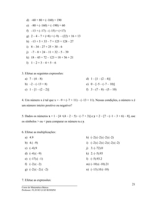 ____________________________________
Curso de Matemática Básica
Professor: FLÁVIO LUIZ ROSSINI
21
d) –60 + 80 + (–160) + 190
e) –80 + (–160) + (–190) + 60
f) –13 + (–17) – (–15) + (+17)
g) 2 – 4 – 7 + (+8) + (–9) – (22) + 16 + 13
h) –13 + 5 + 33 – 7 + 125 + 128 – 27
i) 8 – 34 – 27 + 25 + 30 – 6
j) –7 – 8 + 24 – 11 + 32 – 5 – 39
k) 18 – 43 + 72 – 123 + 18 + 56 + 21
l) 1 – 2 + 3 – 4 + 5 – 6
3. Efetue as seguintes expressões:
a) 7 – (4 – 8)
b) –2 – (–13 + 8)
c) 1 – [1 – (2 – 2)]
d) 1 – [1 – (2 – 4)]
e) 0 – [–5 – (–7 – 10)]
f) 3 – (7 – 8) – (5 – 10)
4. Um número x é tal que x = –9 + (–7 + 11) – (–13 + 11). Nessas condições, o número x é
um número inteiro positivo ou negativo?
5. Dados os números x = 1 – [4 +(4 – 2 – 5) – (–7 + 3)] e y = 2 – [7 – (–1 – 3 + 6) – 8], use
os símbolos > ou < para comparar os número x e y.
6. Efetue as multiplicações:
a) 4.9
b) 4.( –9)
c) (–4).9
d) (–4).( –9)
e) (–17).( –1)
f) (–2).( –2)
g) (–2).( –2).( –2)
h) (–2).(–2).(–2).(–2)
i) (–2).(–2).(–2).(–2).(–2)
j) 3. (–72).0
k) 2. (–5).93
l) (–5).93.2
m) (–10).(–10).21
n) (–13).10.(–10)
7. Efetue as expressões:
 