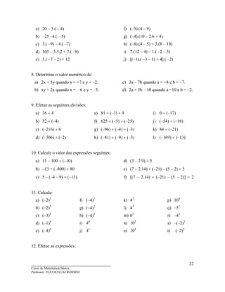____________________________________
Curso de Matemática Básica
Professor: FLÁVIO LUIZ ROSSINI
22
a) 20 – 5.( – 4)
b) –25 –4.( – 5)
c) 3.( –9) – 4.( –7)
d) 105 – 3.5.2 + 7.( –8)
e) 3.( –7 – 2) + 12
f) (–5).(4 – 9)
g) (–4).(10 – 2.6 + 4)
h) (–8).(4 – 5) + 3.(8 – 10)
i) 7.(12 – 4) – 1.( –2 – 5)
j) [(–1).( –3 – 1) + 4].( –2)
8. Determine o valor numérico de:
a) 2x + 5y quando x = +7 e y = –2.
b) xy + 2x quando x = –6 e y = –3.
c) 3a – 7b quando a = +8 e b = –7.
d) 2a + 5b – 10 quando a =10 e b = –2.
9. Efetue as seguintes divisões:
a) 36 ÷ 4
b) 32 ÷ (–4)
c) (–216) ÷ 6
d) (–306) ÷ (–2)
e) 81 ÷ (–3) ÷ 9
f) 625 ÷ (–5) ÷ (–25)
g) (–96) ÷ (–4) ÷ (–3)
h) (–81) ÷ (–9) ÷ (–3)
i) 0 ÷ (–17)
j) (–54) ÷ (–18)
k) 84 ÷ (–21)
l) (–169) ÷ (–13)
10. Calcule o valor das expressões seguintes:
a) 11 – 100 ÷ (–10)
b) –13 + (–800) ÷ 80
c) 5 – (–4 – 9) ÷ (–13)
d) (3 – 2.9) ÷ 5
e) (7 – 2.14) ÷ (–21) – (5 – 2) ÷ 3
f) [(7 – 2.14) ÷ (–21) – (5 – 2)] ÷ 2
11. Calcule:
a) (–2)3
b) (–2)5
c) (–3)3
d) (–1)4
e) (–4)0
f) (–4)1
g) (–4)2
h) (–4)3
i) 40
j) 41
k) 42
l) 43
m) 03
n) 102
o) 103
p) 104
q) –52
r) –43
s) –(–2)3
t) –(–2)2
12. Efetue as expressões:
 