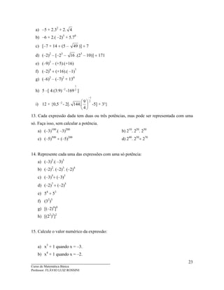 ____________________________________
Curso de Matemática Básica
Professor: FLÁVIO LUIZ ROSSINI
23
a) –5 + 2.32
+ 2. 4
b) –6 + 2.( –2)3
+ 5.70
c) [–7 + 14 ÷ (5 – 49 )] ÷ 7
d) (–2)2
– [–23
– 16 .(23
– 10)] ÷ 171
e) (–9)2
– (+5).(+16)
f) (–2)4
÷ (+16).( –1)7
g) (–6)2
– (–7)2
+ 130
h) 5 –[ 4.(3:9) 2−
-169 2
1
]
i) 12 + {0,5 2−
- 2[.
2
1
4
9
.144
−






-5] + 3³}
13. Cada expressão dada tem duas ou três potências, mas pode ser representada com uma
só. Faça isso, sem calcular a potência.
a) (–3)100
.( –3)200
b) 210
. 220
. 230
c) (–5)500
÷ (–5)200
d) 240
. 250
÷ 270
14. Represente cada uma das expressões com uma só potência:
a) (–3)2
.( –3)3
b) (–2)2
. (–2)3
. (–2)4
c) (–3)5
÷ (–3)3
d) (–2)7
÷ (–2)5
e) 54
÷ 53
f) (32
)3
g) [(–2)4
]0
h) [(22
)2
]2
15. Calcule o valor numérico da expressão:
a) x3
+ 1 quando x = –3.
b) x4
+ 1 quando x = –2.
 