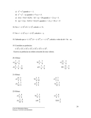 ____________________________________
Curso de Matemática Básica
Professor: FLÁVIO LUIZ ROSSINI
24
c) x4
+ x3
quando x = –1.
d) x2
+ y2
– xy quando x =7 e y =–5.
e) 2x³y + 5x²y³ -0,25x – 5y² - xy + 20 quando x = -2 e y = 3.
f) xyz + 2.xy – 0,5x²z + 0,1y²z²; quando x = -2; y = 10; z = -5
16. Se a = –(–3)3
e b = (–1)8
, calcule a + b.
17. Se x = –(–2)5
e y = –(+2)5
, calcule x – y.
18. Sabendo que a = (–1)50
, b = –(–1)50
, c = –(–1)99
, calcule o valor de ab + bc – ac.
19. Considere as potências:
(–2)0
, (–2)1
, (–2)2
, (–2)3
, (–2)4
, (–2)5
e (–2)6
.
Escreva as potências na ordem crescente de seus valores.
20. Efetue:
8
5
12
11
-f)9
8
5
6
7
-e)3
10
3
4
1
5
3
)
8
5
12
11
c)
9
7
3
2
b)
6
5
10
7
)
−+−+
−++
d
a
21-Efetue:
2
3
.
12
5
f)
5
4
.
3
2
e)
5
7
.
14
5
)
4
7
.
3
4
c)
15
5
.
4
3
b)
5
3
.
2
15
)
d
a
22-Efetue:
2
3
:f)10
3
8
:e)4
9
8
:
10
3
)
7
6
:
4
1
c)
5
3
:
9
7
b)
6
4
:
3
1
)
d
a
 