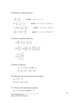 ____________________________________
Curso de Matemática Básica
Professor: FLÁVIO LUIZ ROSSINI
25
23-Determine o valor numérico de:
-2ze2ye2xquando
4
xz
-.4,0
5
2
)
3ze2ye1xquandoyz
3
2
9
3
.2,0)
2ze3ye2xquandoz
2
1
8
7
5
3
)
2ye7xquando
4
5
3
2
)
32
==−=+
=−==−+−
=−=−=−−−
−==+
yxd
yxyc
yxb
yxa
24-Calcule as seguintes expressões:
a)






+





++÷
3
1
2
7
41
21
40
b)
32
3
1
8
15
2
5
10
8
.5,0
3
5






÷




















÷+−





c)
2
1
5
4
3
2
6
5
5
2
1,0
+÷
⋅−
25-Efetue as expressões:
a) –5 + 2.(-3)³ + 2.( )116 −
b) (-2)² + [-3² + (-8.2 + 5²)]
26- Represente cada expressão com uma só potência:
a) 2 355520
22. ÷
b) (-5) 193372
)5.()5( −−÷
27– Calcule o valor numérico da expressão:
a) x³ + 3,2x² -0,17; quando x = -2
 