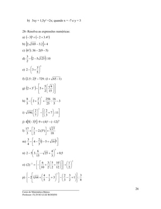 ____________________________________
Curso de Matemática Básica
Professor: FLÁVIO LUIZ ROSSINI
26
b) 3xy + 1,5y² +2x; quando x = -7 e y = 3
28- Resolva as expressões numéricas:
a) ( ) ( )²4.32³3 +−+−
b) [ ] 42.3169.2 +−
c) ( ) )59(236:³6 −−
d) ( ) 10:12552
2
3
−−
e)
2
5
3
32 





+−
f) ( ) )1651(:729²2:5.2 −+−
g) ( )
















+−+
15
4
2
5
532 2
h) 3
5
16
:
25
256
5
2
2
5
8
3
−+





+−
i) 











+−





11:7
3
2
7
2
.196
2
j) ( )[ ] 0
)12()²4(9:²354 −−+−
l)
18
27
²)3.(2
2
3
3
17 3
+





−+
m) ( )





+−−− ²1651
3
2
4
4
3
n) 5,0
3
4
25
15
6
.352
3
+





+−−
o)
2
2
2
1
12
10
2
5
2
3
10
6
)2( 





÷


















÷+−+−
p)
8
3
:1
2
3
3
2
3
2
1
5
4
642
2
3














+−−














+−+−
 
