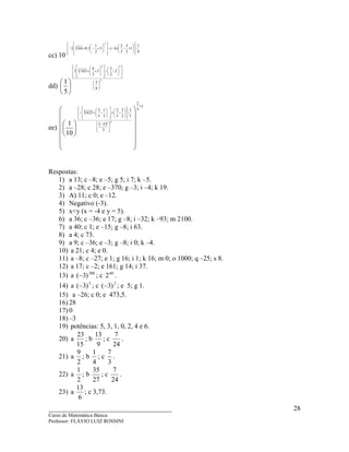 ____________________________________
Curso de Matemática Básica
Professor: FLÁVIO LUIZ ROSSINI
28
cc) 10
8
1
:1
2
3
3
2
)4(3
2
1
1,0642
2
3














+−−−














+−+−
dd)
2
32
3
8
5
2
2
3
3
3
4
3433
5
1 



















−−














++






ee)
( )
1
5
2
3
²2
5
3
:
2
3
5
2
3
1
5
3
625
3
4
10
1
+





 −














−+














−+−




















Respostas:
1) a 13; c –8; e –5; g 5; i 7; k –5.
2) a –28; c 28; e –370; g –3; i –4; k 19.
3) A) 11; c 0; e –12.
4) Negativo (-3).
5) x<y (x = -4 e y = 5).
6) a 36; c –36; e 17; g –8; i –32; k –93; m 2100.
7) a 40; c 1; e –15; g –8; i 63.
8) a 4; c 73.
9) a 9; c –36; e –3; g –8; i 0; k –4.
10) a 21; c 4; e 0.
11) a –8; c –27; e 1; g 16; i 1; k 16; m 0; o 1000; q –25; s 8.
12) a 17; c –2; e 161; g 14; i 37.
13) a 300
)3(− ; c 60
2 .
14) a 5
)3(− ; c 2
)3(− ; e 5; g 1.
15) a –26; c 0; e 473,5.
16) 28
17) 0
18) –3
19) potências: 5, 3, 1, 0, 2, 4 e 6.
20) a
15
23
; b
9
13
; c
24
7
.
21) a
2
9
; b
4
1
; c
3
7
.
22) a
2
1
; b
27
35
; c
24
7
.
23) a
6
13
; c 3,73.
 