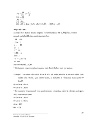 ____________________________________
Curso de Matemática Básica
Professor: FLÁVIO LUIZ ROSSINI
29
24) a
371
80
; c
40
7−
.
25) a –53.
26) a 40
2 .
27) a 4,63.
28) a 19; c –2; e –10,96; g 5,67; i 0,45; l –10,67; n 14,83.
Regra de Três:
Exemplo: Sou diarista de uma empresa e sou remunerado R$ 15,00 por dia. No mês
passado trabalhei 22 dias, quanto devo receber.
330
)1.(330
330
.122.15
22
115
22
115
$
=
−−=−
=
=
=
→
→
x
x
x
x
x
x
diaR
Devo receber R$330,00.
* Diretamente proporcional, pois quanto mais dias trabalhos mais irei ganhar.
Exemplo: Com uma velocidade de 40 Km/h, um trem percorre a distância entre duas
cidades em 3 horas. Que tempo levará, se aumentar à velocidade média para 60
Km/h?
40 km/h→ 3 horas
60 km/h→ x horas
* Inversamente proporcional, pois quanto maior a velocidade menor é o tempo gasto para
fazer o mesmo percurso.
40 km/h→ x horas
60 km/h→ 3 horas
60.x = 40.3
60x = 120
 