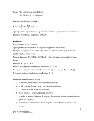 ____________________________________
Curso de Matemática Básica
Professor: FLÁVIO LUIZ ROSSINI
3
Onde: P é o perímetro da circunferência;
d é o diâmetro da circunferência.
Conjunto dos Números Reais ( R ):
R =






− ,...
2
,,
6
51
,10,
3
1
,4,1
7
π
e
Aplicação: É o conjunto numérico que contém os demais conjuntos numéricos anteriores.
Exemplo: A medida da temperatura ambiente.
Conjuntos:
É um agrupamento de elementos.
Aplicação: O conceito intuitivo de conjunto está presente no cotidiano.
Exemplo: O conjunto de material escolar é formado pelos elementos lápis, borracha,
caneta, caderno, livro e bolsa.
Notação: Conjunto MATERIAL ESCOLAR = {lápis, borracha, caneta, caderno, livro,
bolsa}.
Exemplo: A = { a, e, i, o, u}.
Onde: A é o conjunto formado pelos elementos a, e, i, o e u.
O conjunto vazio está contido em todo o conjunto: { } ⊂ { 1, 2, 3, 4, 5, 6, 7, 8, 9, 0}.
O conjunto unitário possui apenas um elemento: { 5 }.
Relação entre conjuntos e elementos:
a) ∈: pertence, é uma relação entre elemento e conjunto;
b) ∉: não pertence, é uma relação entre elemento e conjunto;
c) ⊂: contido, é uma relação entre conjuntos;
d) ⊄: não contido, é uma relação entre conjuntos;
e) ∪: união ou reunião é a junção de todos os elementos de dois ou mais conjuntos em
apenas um conjunto;
f) ∩: intersecção é a construção de um conjunto com os elementos que estão em
comum.
 