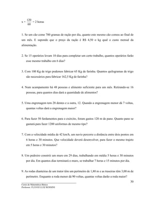____________________________________
Curso de Matemática Básica
Professor: FLÁVIO LUIZ ROSSINI
30
x =
60
120
= 2 horas
1. Se um cão come 700 gramas de ração por dia, quanto este mesmo cão comeu ao final de
um mês. E supondo que o preço da ração é R$ 4,50 o kg qual o custo mensal da
alimentação.
2. Se 15 operários levam 10 dias para completar um certo trabalho, quantos operários farão
esse mesmo trabalho em 6 dias?
3. Com 100 Kg de trigo podemos fabricar 65 Kg de farinha. Quantos quilogramas de trigo
são necessários para fabricar 162,5 Kg de farinha?
4. Num acampamento há 48 pessoas e alimento suficiente para um mês. Retirando-se 16
pessoas, para quantos dias dará a quantidade de alimentos?
5. Uma engrenagem tem 28 dentes e a outra, 12. Quando a engrenagem menor dá 7 voltas,
quantas voltas dará a engrenagem maior?
6. Para fazer 50 fardamentos para o exército, foram gastos 120 m de pano. Quanto pano se
gastará para fazer 1200 uniformes de mesmo tipo?
7. Com a velocidade média de 42 km/h, um navio percorre a distância entre dois pontos em
6 horas e 30 minutos. Que velocidade deverá desenvolver, para fazer o mesmo trajeto
em 5 horas e 30 minutos?
8. Um pedreiro constrói um muro em 29 dias, trabalhando em média 5 horas e 30 minutos
por dia. Em quantos dias terminará o muro, se trabalhar 7 horas e 15 minutos por dia.
9. As rodas dianteiras de um trator têm um perímetro de 1,80 m e as traseiras têm 3,00 m de
perímetro. Enquanto a roda menor dá 90 voltas, quantas voltas darão a roda maior?
 