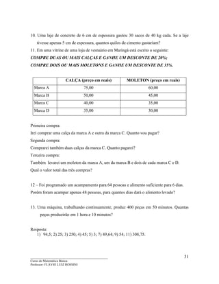____________________________________
Curso de Matemática Básica
Professor: FLÁVIO LUIZ ROSSINI
31
10. Uma laje de concreto de 6 cm de espessura gastou 30 sacos de 40 kg cada. Se a laje
tivesse apenas 5 cm de espessura, quantos quilos de cimento gastariam?
11. Em uma vitrine de uma loja de vestuário em Maringá está escrito o seguinte:
COMPRE DUAS OU MAIS CALÇAS E GANHE UM DESCONTE DE 20%;
COMPRE DOIS OU MAIS MOLETONS E GANHE UM DESCONTE DE 35%.
CALÇA (preço em reais) MOLETON (preço em reais)
Marca A 75,00 60,00
Marca B 50,00 45,00
Marca C 40,00 35,00
Marca D 35,00 30,00
Primeira compra:
Irei comprar uma calça da marca A e outra da marca C. Quanto vou pagar?
Segunda compra:
Comprarei também duas calças da marca C. Quanto pagarei?
Terceira compra:
Também levarei um moleton da marca A, um da marca B e dois de cada marca C e D.
Qual o valor total das três compras?
12 – Foi programado um acampamento para 64 pessoas e alimento suficiente para 6 dias.
Porém foram acampar apenas 48 pessoas, para quantos dias dará o alimento levado?
13. Uma máquina, trabalhando continuamente, produz 400 peças em 50 minutos. Quantas
peças produzirão em 1 hora e 10 minutos?
Resposta:
1) 94,5; 2) 25; 3) 250; 4) 45; 5) 3; 7) 49,64; 9) 54; 11) 308,75.
 