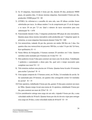 ____________________________________
Curso de Matemática Básica
Professor: FLÁVIO LUIZ ROSSINI
34
2) Se 10 máquinas, funcionando 6 horas por dia, durante 60 dias, produzem 90000
peças, em quantos dias, 12 dessas mesmas máquinas, funcionando 8 horas por dia,
produzirão 192000 peças? R = 80
3) (UFMG) Ao reformar-se o assoalho de uma sala, suas 49 tábuas corridas foram
substituídas por tacos. As tábuas medem 3 m de comprimento por 15 cm de largura
e os tacos 20 cm por 7,5 cm. Qual o número de tacos necessários para essa
substituição? R = 1470
4) Funcionando durante 6 dias, 5 máquinas produziram 400 peças de uma mercadoria.
Quantas peças dessa mesma mercadoria serão produzidas por 7 máquinas iguais às
primeiras, se essas máquinas funcionarem durante 9 dias? R = 840
5) Um motociclista, rodando 4h por dia, percorre em média 200 Km em 2 dias. Em
quantos dias esse motociclista irá percorrer 500 Km, se rodar 5 h por dia? (h=hora,
Km=quilômetro). R = 4
6) Numa fábrica de brinquedos, 8 homens montam 20 carrinhos em 5 dias. Quantos
carrinhos serão montados por 4 homens em 16 dias? R = 32
7) Dois pedreiros levam 9 dias para construir um muro com 2m de altura. Trabalhando
3 pedreiros e aumentando a altura para 4m, qual será o tempo necessário para
completar esse muro? R = 12
8) Três torneiras enchem uma piscina em 10 horas. Quantas horas levarão 10 torneiras
para encher 2 piscinas? R = 6
9) Uma equipe composta de 15 homens extrai, em 30 dias, 3,6 toneladas de carvão. Se
for aumentada para 20 homens, em quantos dias conseguirão extrair 5,6 toneladas
de carvão? R = 35
10) Vinte operários, trabalhando 8 horas por dia, gastam 18 dias para construir um muro
de 300m. Quanto tempo levará uma turma de 16 operários, trabalhando 9 horas por
dia, para construir um muro de 225m? R = 15
11) Um caminhoneiro entrega uma carga em um mês, viajando 8 horas por dia, a uma
velocidade média de 50 km/h. Quantas horas por dia ele deveria viajar para entregar
essa carga em 20 dias, a uma velocidade média de 60 km/h? R = 10
 