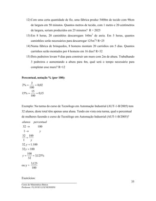 ____________________________________
Curso de Matemática Básica
Professor: FLÁVIO LUIZ ROSSINI
35
12) Com uma certa quantidade de fio, uma fábrica produz 5400m de tecido com 90cm
de largura em 50 minutos. Quantos metros de tecido, com 1 metro e 20 centímetros
de largura, seriam produzidos em 25 minutos? R = 2025
13) Em 8 horas, 20 caminhões descarregam 160m3
de areia. Em 5 horas, quantos
caminhões serão necessários para descarregar 125m3
? R=25
14) Numa fábrica de brinquedos, 8 homens montam 20 carrinhos em 5 dias. Quantos
carrinhos serão montados por 4 homens em 16 dias? R=32
15) Dois pedreiros levam 9 dias para construir um muro com 2m de altura. Trabalhando
3 pedreiros e aumentando a altura para 4m, qual será o tempo necessário para
completar esse muro? R=12
Percentual, notação % (por 100):
15,0
100
15
%15
02,0
100
2
%2
==
==
Exemplo: Na turma do curso de Tecnólogo em Automação Industrial (AUT-1-B/2005) tem
32 alunos, deste total têm apenas uma aluna. Tendo em vista esta turma, qual o percentual
de mulheres fazendo o curso de Tecnólogo em Automação Industrial (AUT-1-B/2005)?
%125,3
32
100
10032
100.1.32
100
1
32
1
10032
==
=
=
=
→
→
y
y
y
y
y
percentualalunos
ou y =
100
125,3
Exercícios:
 