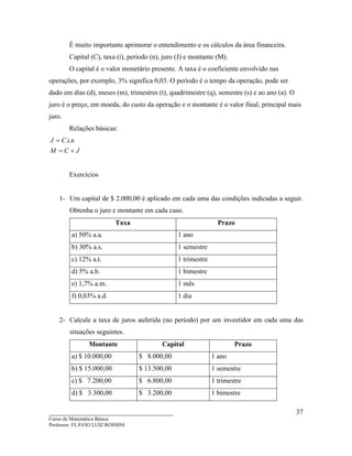 ____________________________________
Curso de Matemática Básica
Professor: FLÁVIO LUIZ ROSSINI
37
É muito importante aprimorar o entendimento e os cálculos da área financeira.
Capital (C), taxa (i), período (n), juro (J) e montante (M).
O capital é o valor monetário presente. A taxa é o coeficiente envolvido nas
operações, por exemplo, 3% significa 0,03. O período é o tempo da operação, pode ser
dado em dias (d), meses (m), trimestres (t), quadrimestre (q), semestre (s) e ao ano (a). O
juro é o preço, em moeda, do custo da operação e o montante é o valor final, principal mais
juro.
Relações básicas:
JCM
niCJ
+=
= ..
Exercícios
1- Um capital de $ 2.000,00 é aplicado em cada uma das condições indicadas a seguir.
Obtenha o juro e montante em cada caso.
Taxa Prazo
a) 50% a.a. 1 ano
b) 30% a.s. 1 semestre
c) 12% a.t. 1 trimestre
d) 5% a.b. 1 bimestre
e) 1,7% a.m. 1 mês
f) 0,03% a.d. 1 dia
2- Calcule a taxa de juros auferida (no período) por um investidor em cada uma das
situações seguintes.
Montante Capital Prazo
a) $ 10.000,00 $ 8.000,00 1 ano
b) $ 15.000,00 $ 13.500,00 1 semestre
c) $ 7.200,00 $ 6.800,00 1 trimestre
d) $ 3.300,00 $ 3.200,00 1 bimestre
 