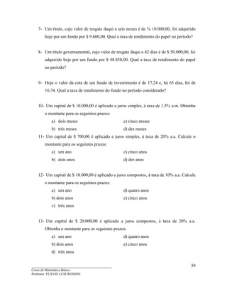____________________________________
Curso de Matemática Básica
Professor: FLÁVIO LUIZ ROSSINI
39
7- Um título, cujo valor de resgate daqui a seis meses é de % 10.000,00, foi adquirido
hoje por um fundo por $ 9.600,00. Qual a taxa de rendimento do papel no período?
8- Um título governamental, cujo valor de resgate daqui a 42 dias é de $ 50.000,00, foi
adquirido hoje por um fundo por $ 48.850,00. Qual a taxa de rendimento do papel
no período?
9- Hoje o valor da cota de um fundo de investimento é de 17,24 e, há 65 dias, foi de
16,74. Qual a taxa de rendimento do fundo no período considerado?
10- Um capital de $ 10.000,00 é aplicado a juros simples, à taxa de 1.5% a.m. Obtenha
o montante para os seguintes prazos:
a) dois meses c) cinco meses
b) três meses d) dez meses
11- Um capital de $ 700,00 é aplicado a juros simples, à taxa de 20% a.a. Calcule o
montante para os seguintes prazos:
a) um ano c) cinco anos
b) dois anos d) dez anos
12- Um capital de $ 10.000,00 é aplicado a juros compostos, à taxa de 10% a.a. Calcule
o montante para os seguintes prazos:
a) um ano d) quatro anos
b) dois anos e) cinco anos
c) três anos
13- Um capital de $ 20.000,00 é aplicado a juros compostos, à taxa de 20% a.a.
Obtenha o montante para os seguintes prazos:
a) um ano d) quatro anos
b) dois anos e) cinco anos
d) três anos
 