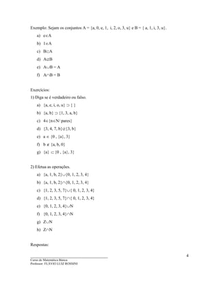 ____________________________________
Curso de Matemática Básica
Professor: FLÁVIO LUIZ ROSSINI
4
Exemplo: Sejam os conjuntos A = {a, 0, e, 1, i, 2, o, 3, u} e B = { a, 1, i, 3, u}.
a) e∈A
b) 1∈A
c) B⊂A
d) A⊄B
e) A∪B = A
f) A∩B = B
Exercícios:
1) Diga se é verdadeiro ou falso.
a) {a, e, i, o, u} ⊃ { }
b) {a, b} ⊃ {1, 3, a, b}
c) 4∈{n∈N/ pares}
d) {3, 4, 7, b}⊄{3, b}
e) a ∈ {0 , {a}, 3}
f) b ∉ {a, b, 0}
g) {a} ⊂{0 , {a}, 3}
2) Efetua as operações.
a) {a, 1, b, 2}∪{0, 1, 2, 3, 4}
b) {a, 1, b, 2}∩{0, 1, 2, 3, 4}
c) {1, 2, 3, 5, 7}∪{ 0, 1, 2, 3, 4}
d) {1, 2, 3, 5, 7}∩{ 0, 1, 2, 3, 4}
e) {0, 1, 2, 3, 4}∪N
f) {0, 1, 2, 3, 4}∩N
g) Z∪N
h) Z∩N
Respostas:
 