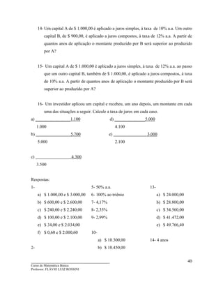 ____________________________________
Curso de Matemática Básica
Professor: FLÁVIO LUIZ ROSSINI
40
14- Um capital A de $ 1.000,00 é aplicado a juros simples, à taxa de 10% a.a. Um outro
capital B, de $ 900,00, é aplicado a juros compostos, à taxa de 12% a.a. A partir de
quantos anos de aplicação o montante produzido por B será superior ao produzido
por A?
15- Um capital A de $ 1.000,00 é aplicado a juros simples, à taxa de 12% a.a. ao passo
que um outro capital B, também de $ 1.000,00, é aplicado a juros compostos, à taxa
de 10% a.a. A partir de quantos anos de aplicação o montante produzido por B será
superior ao produzido por A?
16- Um investidor aplicou um capital e recebeu, um ano depois, um montante em cada
uma das situações a seguir. Calcule a taxa de juros em cada caso.
a) ________________1.100 d) ______________5.000
1.000 4.100
b) 5.700 e) 3.000
5.000 2.100
c) 4.300
3.500
Respostas:
1-
a) $ 1.000,00 e $ 3.000,00
b) $ 600,00 e $ 2.600,00
c) $ 240,00 e $ 2.240,00
d) $ 100,00 e $ 2.100,00
e) $ 34,00 e $ 2.034,00
f) $ 0,60 e $ 2.000,60
2-
5- 50% a.a.
6- 100% ao triênio
7- 4,17%
8- 2,35%
9- 2,99%
10-
a) $ 10.300,00
b) $ 10.450,00
13-
a) $ 24.000,00
b) $ 28.800,00
c) $ 34.560,00
d) $ 41.472,00
e) $ 49.766,40
14- 4 anos
 
