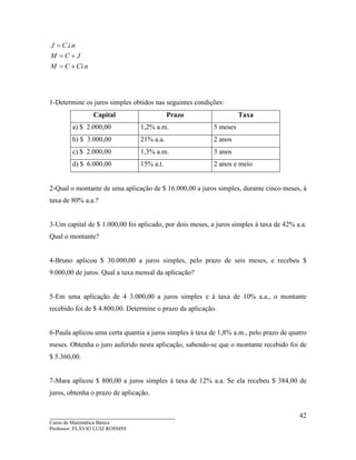 ____________________________________
Curso de Matemática Básica
Professor: FLÁVIO LUIZ ROSSINI
42
nCiCM
JCM
niCJ
.
..
+=
+=
=
1-Determine os juros simples obtidos nas seguintes condições:
Capital Prazo Taxa
a) $ 2.000,00 1,2% a.m. 5 meses
b) $ 3.000,00 21% a.a. 2 anos
c) $ 2.000,00 1,3% a.m. 3 anos
d) $ 6.000,00 15% a.t. 2 anos e meio
2-Qual o montante de uma aplicação de $ 16.000,00 a juros simples, durante cinco meses, à
taxa de 80% a.a.?
3-Um capital de $ 1.000,00 foi aplicado, por dois meses, a juros simples à taxa de 42% a.a.
Qual o montante?
4-Bruno aplicou $ 30.000,00 a juros simples, pelo prazo de seis meses, e recebeu $
9.000,00 de juros. Qual a taxa mensal da aplicação?
5-Em uma aplicação de 4 3.000,00 a juros simples e à taxa de 10% a.a., o montante
recebido foi de $ 4.800,00. Determine o prazo da aplicação.
6-Paula aplicou uma certa quantia a juros simples à taxa de 1,8% a.m., pelo prazo de quatro
meses. Obtenha o juro auferido nesta aplicação, sabendo-se que o montante recebido foi de
$ 5.360,00.
7-Mara aplicou $ 800,00 a juros simples à taxa de 12% a.a. Se ela recebeu $ 384,00 de
juros, obtenha o prazo de aplicação.
 