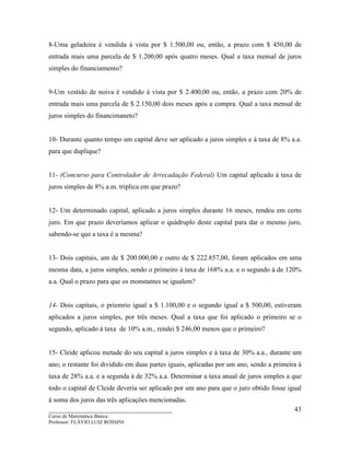 ____________________________________
Curso de Matemática Básica
Professor: FLÁVIO LUIZ ROSSINI
43
8-Uma geladeira é vendida à vista por $ 1.500,00 ou, então, a prazo com $ 450,00 de
entrada mais uma parcela de $ 1.200,00 após quatro meses. Qual a taxa mensal de juros
simples do financiamento?
9-Um vestido de noiva é vendido à vista por $ 2.400,00 ou, então, a prazo com 20% de
entrada mais uma parcela de $ 2.150,00 dois meses após a compra. Qual a taxa mensal de
juros simples do financimaneto?
10- Durante quanto tempo um capital deve ser aplicado a juros simples e à taxa de 8% a.a.
para que duplique?
11- (Concurso para Controlador de Arrecadação Federal) Um capital aplicado à taxa de
juros simples de 8% a.m. triplica em que prazo?
12- Um determinado capital, aplicado a juros simples durante 16 meses, rendeu em certo
juro. Em que prazo deveríamos aplicar o quádruplo deste capital para dar o mesmo juro,
sabendo-se que a taxa é a mesma?
13- Dois capitais, um de $ 200.000,00 e outro de $ 222.857,00, foram aplicados em uma
mesma data, a juros simples, sendo o primeiro à taxa de 168% a.a. e o segundo à de 120%
a.a. Qual o prazo para que os monstantes se igualem?
14- Dois capitais, o priemrio igual a $ 1.100,00 e o segundo igual a $ 500,00, estiveram
aplicados a juros simples, por três meses. Qual a taxa que foi aplicado o primeiro se o
segundo, aplicado à taxa de 10% a.m., rendei $ 246,00 menos que o primeiro?
15- Cleide aplicou metade do seu capital a juros simples e à taxa de 30% a.a., durante um
ano; o restante foi dividido em duas partes iguais, aplicadas por um ano, sendo a primeira à
taxa de 28% a.a. e a segunda à de 32% a.a. Determinar a taxa anual de juros simples a que
todo o capital de Cleide deveria ser aplicado por um ano para que o juro obtido fosse igual
à soma dos juros das três aplicações mencionadas.
 