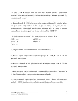 ____________________________________
Curso de Matemática Básica
Professor: FLÁVIO LUIZ ROSSINI
45
21-Divida $ 1.200,00 em duas partes, de forma que a primeira, aplicada a juros simples
àtaxa de 8% a.m., durante dois meses, renda o mesmo juro que a segunda, aplicada a 10%
a.m., durante três meses.
22- Bruno, dispondo de $ 3.000,00, resolve aplicá-los em dois bancos. No primeiro, aplicou
uma parte a juros simples à taxa de 8% a.m., por seis meses, e no segundo, aplicou o
restante também a juros simples, por oito meses, à taxa de 10% a.m. Quanto foi aplicado
em cada banco, sabendo-se que o total de juros auferidos foi de $ 1.824,00?
23-Em juros simples, determine a taxa anual equivalente às seguintes taxas:
a)1,5% a.m. d) 4,5% a.q.
b)2,5% a.b. e) 6,5% a.s.
c)3,5% a.t.
24-Em juros simples, qual a taxa trimestral equivalente a 4,4% a.b.?
25- Calcule os juros simples auferidos em uma aplicação de $ 4.000,00 à taxa de 35% a.a.
pelo prazo de sete meses.
26- Calcule o montante de uma aplicação de $ 5.000,00 a juros simples à taxa de 48% a.a.
pleo prazo de cinco meses.
28- Um capital de $ 25.000,00 foi aplicado a juros simples à taxa de 30% a.a. pelo prazo de
67 dias. Obtenha os juros exatos e comerciais para esta aplicação.
29- Um determinado capital aplicado a juros simples exatos, e a uma certa taxa anual,
rendeu $ 240,00. Determine os juros auferidos nessa aplicação se fossem comerciais.
 