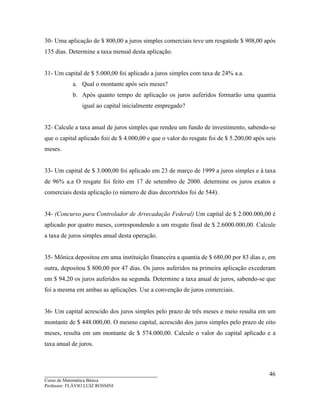 ____________________________________
Curso de Matemática Básica
Professor: FLÁVIO LUIZ ROSSINI
46
30- Uma aplicação de $ 800,00 a juros simples comerciais teve um resgatede $ 908,00 após
135 dias. Determine a taxa mensal desta aplicação.
31- Um capital de $ 5.000,00 foi aplicado a juros simples com taxa de 24% a.a.
a. Qual o montante após seis meses?
b. Após quanto tempo de aplicação os juros auferidos formarão uma quantia
igual ao capital inicialmente empregado?
32- Calcule a taxa anual de juros simples que rendeu um fundo de investimento, sabendo-se
que o capital aplicado foii de $ 4.000,00 e que o valor do resgate foi de $ 5.200,00 após seis
meses.
33- Um capital de $ 3.000,00 foi aplicado em 23 de março de 1999 a juros simples e à taxa
de 96% a.a O resgate foi feito em 17 de setembro de 2000. determine os juros exatos e
comerciais desta aplicação (o número de dias decortridos foi de 544).
34- (Concurso para Controlador de Arrecadação Federal) Um capital de $ 2.000.000,00 é
aplicado por quatro meses, correspondendo a um resgate final de $ 2.6000.000,00. Calcule
a taxa de juros simples anual desta operação.
35- Mônica depositou em uma instituição financeira a quantia de $ 680,00 por 83 dias e, em
outra, depositou $ 800,00 por 47 dias. Os juros auferidos na primeira aplicação excederam
em $ 94,20 os juros auferidos na segunda. Determine a taxa anual de juros, sabendo-se que
foi a mesma em ambas as aplicações. Use a convenção de juros comerciais.
36- Um capital acrescido dos juros simples pelo prazo de três meses e meio resulta em um
montante de $ 448.000,00. O mesmo capital, acrescido dos juros simples pelo prazo de oito
meses, resulta em um montante de $ 574.000,00. Calcule o valor do capital aplicado e a
taxa anual de juros.
 