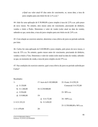 ____________________________________
Curso de Matemática Básica
Professor: FLÁVIO LUIZ ROSSINI
48
c-Qual seu valor atual 65 dias antes do vencimento, se, nessa data, a taxa de
juros simples para este título for de 2,1% a.m.?
44- João fez uma aplicação de $ 50.000,00 a juros simples à taxa de 2,5% a.m. pelo prazo
de nove meses. No entanto, dois meses antes do vencimento, precisando de dinheiro,
vendeu o título a Pedro. Determine o valor de venda (valor atual na data da venda),
sabendo-se que, nesta data, a taxa de juros simples para este título era de 2,8% a.m.
45- Com relação ao exercício anterior, determine a taxa efetiva de juros no período auferida
por Joâo.
46- Carlos fez uma aplicação de $ 60.000,00 a juros simples, pelo prazo de nove meses, à
taxa de 32% a.a. No entanto, quatro meses antes do vencimento, precisando de dinheiro,
vendeu o título a Vera. Determine o valor de venda (valor atual na data da venda), sabendo-
se que, no momento da venda, a taxa de juros simples era de 27% a.a.
47- Nas condições do exercício anterior, qual a taxa efetiva de juros no período auferida por
Carlos?
Resultados:
1-
a) $ 120,00
b) $ 1.260,00
c) $ 936,00
d) $ 9.000,00
2- $ 21.333,33
3- $ 1.070,00
17- lucro de $ 102.000,00
18- $ 250.000,00
19-
a) $ 4.172,80
b) $ 3.450,92
20-
32- Exato: $ 4.292,38
Comercial: $ 4.352,00
33- 90% a.a.
34- 180% a.a.
35- $ 350.000,00 e 96% a.a.
 