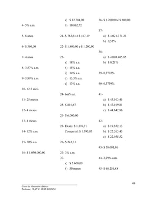 ____________________________________
Curso de Matemática Básica
Professor: FLÁVIO LUIZ ROSSINI
49
4- 5% a.m.
5- 6 anos
6- $ 360,00
7- 4 anos
8- 3,57% a.m.
9- 5,99% a.m.
10- 12,5 anos
11- 25 meses
12- 4 meses
13- 4 meses
14- 12% a.m.
15- 30% a.a.
16- $ 1.050.000,00
a) $ 12.704,00
b) 10.862,72
21- $ 782,61 e $ 417,39
22- $ 1.800,00 e $ 1.200,00
23-
a) 18% a.a.
b) 15% a.a.
c) 14% a.a.
d) 13,5% a.a.
e) 13% a.a.
24- 6,6% a.t.
25- $ 816,67
26- $ 6.000,00
27- Exato: $ 1.376,71
Comercial: $ 1.395,83
28- $ 243,33
29- 3% a.m.
30-
a) $ 5.600,00
b) 50 meses
36- $ 1.200,00 e $ 800,00
37-
a) $ 4.021.371,24
b) 0,53%
38-
a) $ 4.008.405,85
b) $ 0,21%
39- 0,2702%
40- 0,3739%
41-
a) $ 43.103,45
b) $ 47.169,81
c) $ 44.642,86
42-
a) $ 19.672,13
b) $ 22.263,45
c) $ 22.955,52
43- $ 58.001,86
44- 2,29% a.m.
45- $ 68.256,88
 