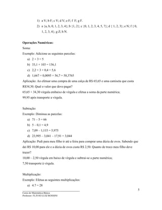 ____________________________________
Curso de Matemática Básica
Professor: FLÁVIO LUIZ ROSSINI
5
1) a V; b F; c V; d V; e F; f F; g F.
2) a {a, b, 0, 1, 2, 3, 4}; b {1, 2}; c {0, 1, 2, 3, 4, 5, 7}; d { 1, 2, 3}; e N; f { 0,
1, 2, 3, 4}; g Z; h N.
Operações Numéricas:
Soma:
Exemplo: Adicione as seguintes parcelas:
a) 2 + 3 = 5
b) 33,1 + 103 = 136,1
c) 2,2 + 3 + 0,4 = 5,6
d) 1,667 + 0,0095 + 56,7 = 58,3765
Aplicação: Ao efetuar uma compra de uma calça de R$ 65,65 e uma camiseta que custa
R$34,30. Qual o valor que devo pagar?
65,65 + 34,30 vírgula embaixo de vírgula e efetua a soma da parte numérica;
99,95 após transporte a vírgula.
Subtração:
Exemplo: Diminua as parcelas:
a) 71 – 5 = 66
b) 5 – 0,1 = 4,9
c) 7,09 – 1,115 = 5,975
d) 23,995 – 3,041 – 17,91 = 3,044
Aplicação: Pedi para meu filho ir até a feira para comprar uma dúzia de ovos. Sabendo que
dei R$ 10,00 para ele e a dúzia de ovos custa R$ 2,50. Quanto de troco meu filho deve
trazer?
10,00 – 2,50 vírgula em baixo de vírgula e subtrai-se a parte numérica;
7,50 transporte à vírgula.
Multiplicação:
Exemplo: Efetua as seguintes multiplicações:
a) 4.7 = 28
 