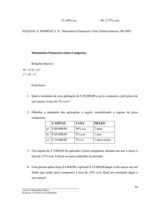 ____________________________________
Curso de Matemática Básica
Professor: FLÁVIO LUIZ ROSSINI
50
31- 60% a.a. 46- 2,75% a.m.
HAZZAN, S; POMPEO, J. N.: Matemática Financeira. 6ªed. Editora Saraiva, SP-2007.
Matemática Financeira (Juro Composto)
Relações básicas:
CMJ
iCM n
−=
+= )1.(
Exercícios:
1- Qual o montante de uma aplicação de $ 50.000,00 a juros compostos, pelo prazo de
seis meses, à taxa de 2% a.m.?
2- Obtenha o montante das aplicações a seguir, considerando o regime de juros
compostos:
CAPITAL TAXA PRAZO
a) $ 80.000,00 36% a.a. 2 anos
b) $ 65.000,00 3% a.m. 1 ano
c) $ 35.000,00 7% a.t. 1 ano e meio
3- Um capital de $ 7.000,00 foi aplicado a juros compostos, durante um ano e meio, à
taxa de 2,5% a.m. Calcule os juros auderidos no período.
4- Uma pessoa aplica hoje $ 4.000,00 e aplicará $ 12.000,00 daqui a três meses em um
fundo que rende juros compostos à taxa de 2,6% a.m. Qual seu montante daqui a
seis meses?
 