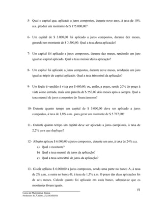 ____________________________________
Curso de Matemática Básica
Professor: FLÁVIO LUIZ ROSSINI
51
5- Qual o capital que, aplicado a juros compostos, durante nove anos, à taxa de 10%
a.a., produz um montante de $ 175.000,00?
6- Um capital de $ 3.000,00 foi aplicado a juros compostos, durante dez meses,
gerando um montante de $ 3.500,00. Qual a taxa desta aplicação?
7- Um capital foi aplicado a juros compostos, durante dez meses, rendendo um juro
igual ao capital aplicado. Qual a taxa mensal desta aplicação?
8- Um capital foi aplicado a juros compostos, durante nove meses, rendendo um juro
igual ao triplo do capital aplicado. Qual a taxa trimestral da aplicação?
9- Um fogão é vendido à vista por $ 600,00, ou, então, a prazo, sendo 20% do preço à
vista como entrada, mais uma parcela de $ 550,00 dois meses após a compra. Qual a
taxa mensal de juros compostos do financiamento?
10- Durante quanto tempo um capital de $ 5.000,00 deve ser aplicado a juros
compostos, à taxa de 1,8% a.m., para gerar um montante de $ 5.767,00?
11- Durante quanto tempo um capital deve ser aplicado a juros compostos, à taxa de
2,2% para que duplique?
12- Alberto aplicou $ 6.000,00 a juros compostos, durante um ano, à taxa de 24% a.a.
a) Qual o montante?
b) Qual a taxa mensal de juros da aplicação?
c) Qual a taxa semestral de juros da aplicação?
13- Gisele aplicou $ 6.000,00 a juros compostos, sendo uma parte no banco A, à taxa
de 2% a.m., e outra no banco B, à taxa de 1,5% a.m. O prazo das duas aplicações foi
de seis meses. Calcule quanto foi aplicado em cada banco, sabendo-se que os
montantes foram iguais.
 