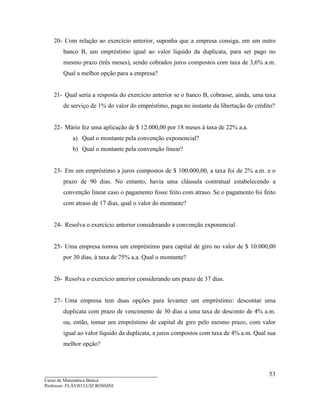 ____________________________________
Curso de Matemática Básica
Professor: FLÁVIO LUIZ ROSSINI
53
20- Com relação ao exercício anterior, suponha que a empresa consiga, em um outro
banco B, um empréstimo igual ao valor líquido da duplicata, para ser pago no
mesmo prazo (três meses), sendo cobrados juros compostos com taxa de 3,6% a.m.
Qual a melhor opção para a empresa?
21- Qual seria a resposta do exercício anterior se o banco B, cobrasse, ainda, uma taxa
de serviço de 1% do valor do empréstimo, paga no instante da libertação do crédito?
22- Mário fez uma aplicação de $ 12.000,00 por 18 meses à taxa de 22% a.a.
a) Qual o montante pela convenção exponencial?
b) Qual o montante pela convenção linear?
23- Em um empréstimo a juros compostos de $ 100.000,00, a taxa foi de 2% a.m. e o
prazo de 90 dias. No entanto, havia uma cláusula contratual estabelecendo a
convenção linear caso o pagamento fosse feito com atraso. Se o pagamento foi feito
com atraso de 17 dias, qual o valor do montante?
24- Resolva o exercício anterior considerando a convenção exponencial.
25- Uma empresa tomou um empréstimo para capital de giro no valor de $ 10.000,00
por 30 dias, à taxa de 75% a.a. Qual o montante?
26- Resolva o exercício anterior considerando um prazo de 37 dias.
27- Uma empresa tem duas opções para levanter um empréstimo: descontar uma
duplicata com prazo de vencimento de 30 dias a uma taxa de desconto de 4% a.m.
ou, então, tomar um empréstimo de capital de giro pelo mesmo prazo, com valor
igual ao valor líquido da duplicata, a juros compostos com taxa de 4% a.m. Qual sua
melhor opção?
 