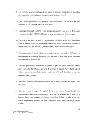 ____________________________________
Curso de Matemática Básica
Professor: FLÁVIO LUIZ ROSSINI
54
28- No exercício anterior, qual deveria ser a taxa de juros do empréstimo de capital de
giro para que a empresa ficasse indiferente entre as duas opções?
29- Qual o valor aplicado em uma operação a juros compostos, com prazo de 160 dias,
montante de $ 170.000,00 e taxa de 2,2% a.m.?
30- Um empréstimo de $ 8.000,00 a juros compostos deve ser pago após 64 dias, sendo
o montante igual a $ 8.500,00. Obtenha as taxas mensale anual desta operação.
31- Em relação ao exercício anterior, suponha que o dinheiro tenha sido liberado na
conta da empresa tomadora do empréstimo três dias após a assinatura do contrato do
empréstimo (float em três dias). Qual a nova taxa mensal nestas condições?
32- Se um determinado banco informa a taxa de desconto comercial de 2,8% a.m. em
operações de descontos de duplicatas com prazo de 30 dias, qual a taxa efetiva de
juros compostos da operação?
33- Em suas operações de empréstimo de capital de giro, um banco cobra uma taxa de
juros compostos de 45% a.a., que taxa de abertura de crédito (flat) o banco deverá
cobrar para que a taxa efetiva anual resulte em 45% a.a.? Considere o prazo da
operação igual a 63 dias.
34- Resolva o exercício anterior considerando que o cliente concorde em pagar a taxa
de 41% a.a.
35- Considere uma operação de capital de giro em que o banco deseja uma
remuneração efetiva (juros compostos) à taxa de 5% no prazo de 35 dias. Se o
banco trabalha com uma taxa de abertura de crédito (flat) de 1% sobre o valor do
capital emprestado, que taxa de juros compostos anual (taxa contratual) deverá
cobrar?
 