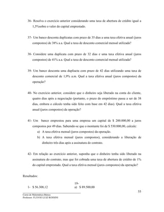 ____________________________________
Curso de Matemática Básica
Professor: FLÁVIO LUIZ ROSSINI
55
36- Resolva o exercício anterior considerando uma taxa de abertura de crédito igual a
1,5%sobre o valor do capital emprestado.
37- Um banco desconta duplicatas com prazo de 35 dias a uma taxa efetiva anual (juros
compostos) de 38% a.a. Qual a taxa de desconto comercial mensal utilizada?
38- Considere uma duplicata com prazo de 32 dias e uma taxa efetiva anual (juros
compostos) de 41% a.a. Qual a taxa de desconto comercial mensal utilizada?
39- Um banco desconta uma dupliacta com prazo de 42 dias utilizando uma taxa de
desconto comercial de 1,9% a.m. Qual a taxa efetiva anual (juros compostos) da
operação?
40- No exercício anterior, considere que o dinheiro seja liberado na conta do cliente,
quatro dias após a negociação (portanto, o prazo do empréstimo passa a ser de 38
dias, embora o cálculo tenha sido feito com base em 42 dias). Qual a taxa efetiva
anual (juros compostos) da operação?
41- Um banco emprestou para uma empresa um capital de $ 200.000,00 a juros
compostos por 49 dias. Sabemdo-se que o montante foi de $ 530.000,00, calcule:
a) A taxa efetiva mensal (juros compostos) da operação.
b) A taxa efetiva mensal (juros compostos), considerando a liberação de
dinheiro três dias após a assinatura do contrato.
42- Em relação ao exercício anterior, suponha que o dinheiro tenha sido liberado na
assinatura do contrato, mas que foi cobrada uma taxa de abertura de crédito de 1%
do capital emprestado. Qual a taxa efetiva mensal (juros compostos) da operação?
Resultados:
1- $ 56.308,12
19-
a) $ 89.500,00
 