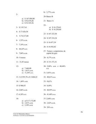 ____________________________________
Curso de Matemática Básica
Professor: FLÁVIO LUIZ ROSSINI
56
2-
a) $ 147.968,00
b) $ 92.674,46
c) $ 52.525,56
3- $ 3.917,61
4- $ 17.626,54
5- $ 74.217,08
6- 1,55% a.m.
7- 7,18% a.m.
8- 44,22% a.t.
9- 7,04% a.m.
10- 8 meses
11- 31,85 meses
12-
a) 7.440,00
b) 1,81% a.m.
c) 11,36% a.s.
13- $ 2.955,78 e $ 3.044,22
14- 1,46% a.m.
15- $ 900,93
16- 2,06% a.m.
17- 6,38% a.t.
18-
a) a) $ 17.172,00
b) 2,41% a.m.
c) 2,38% a.m
b) 3,77% a.m.
20- Banco B
21- Banco A
22-
a) $ 16.170,41
b) $ 16.250,40
23- $ 107.323,50
24- $ 107.318,34
25- $ 10.477,39
26- $ 10.592,02
27- Tomar o empréstimo de
capital de giro
28- 4,17% a.m.
29- $ 151.371,51
30- 2,88% a.m. e 40,64%
a.a.
31- 3,03% a.m.
32- 40,61% a.a.
33- 0,61%
34- 0,49%
35- 48,95% a.a.
36- 41,40% a.a.
37- 2,64% a.m.
38- 2,82% a.m.
39- 26% a.a.
 