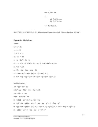 ____________________________________
Curso de Matemática Básica
Professor: FLÁVIO LUIZ ROSSINI
57
40- 29,10% a.a.
41-
a) 3,63% a.m.
b) 3,87% a.m.
42- 4,27% a.m.
HAZZAN, S; POMPEO, J. N.: Matemática Financeira. 6ªed. Editora Saraiva, SP-2007.
Operações Algébricas:
Soma:
x + x = 2x
x – x = 0
2x + 5x = 7x
2x – 8x = -6x
x² + x + 2x² = 3x² + x
4x³ - x² + 5x – 9 –(5x³ + 3x² - x – 3) = -x³ - 4x² + 6x – 6
ax + ax = 2ax
ax + bx = (a + b).x = x.(a + b)
ax² + ax = a(x² + x) = a[x(x + 1)] = ax(x + 1)
ax + cx + ay + cy = (a + c)x + (a + c)y = (a + c)(x + y)
Multiplicação:
2(x + y) = 2x + 2y
5(3x² - ac + 7b) = 15x² - 5ac + 35b
x(x – b) = x² - xb
ab(a – b) = a²b – ab²
(x + y).(2 + a) = 2x + xa + 2y + ya
(x + y)² = (x + y).(x + y) = x² + xy + xy + y² = x² + 2xy + y²
(x + y)³ = (x + y).(x + y).(x + y) = (x² + 2xy + y²).(x + y) = x³ + 3x²y + 3xy² + y³
(x – y).(x + y) = x² + xy – xy – y² = x² - y²
 