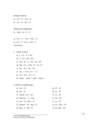 ____________________________________
Curso de Matemática Básica
Professor: FLÁVIO LUIZ ROSSINI
58
Produto Notável:
(x + y)² = x² + 2xy + y²
(x – y)² = x² - 2xy + y²
Diferença de Quadrado:
(x + y)(x - y) = x² - y²
(x + y)³ = x³ + 3x²y + 3xy² + y³
(x - y)³ = x³ - 3x²y + 3xy² - y³
Exercícios:
1 – Efetue a soma:
a) x + 2x – x² + 4x²
b) x + 7y – (2x + 2y)
c) 2m + 5n – 3 + 3m – 5n + 49
d) 2ba + 5c – ( 5ba - 7c + 2) –12
e) 2(e – 5v) + 9e + 12v
f) 3(r – s + 4t – 2) + r – 4
g) 3x² + 4vx – 5x² - vx
h) 43mx – 12mx³ + 3(mx + 2mx²)
2- Efetue a multiplicação:
a) x(x + 2)
b) y(x – y)
c) 2x(3m + 4x – 2y)
d) 4mx(mx + x – 3m)
e) n(n – 2) + 4(n² + 3)
f) bm(am – eb – 4mj + 2)
g) hj(j – h + 2hj –7)
p) (2 + x)³
q) (y + 3)³
r) (y + x)³
s) (m + n)³
t) (e – 2)³
u) (x + 2)(y – 3)²
v) (k –l)(n – m)²
 