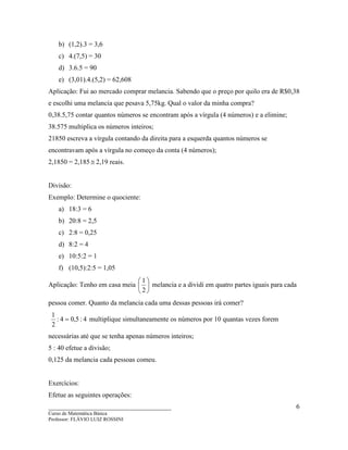____________________________________
Curso de Matemática Básica
Professor: FLÁVIO LUIZ ROSSINI
6
b) (1,2).3 = 3,6
c) 4.(7,5) = 30
d) 3.6.5 = 90
e) (3,01).4.(5,2) = 62,608
Aplicação: Fui ao mercado comprar melancia. Sabendo que o preço por quilo era de R$0,38
e escolhi uma melancia que pesava 5,75kg. Qual o valor da minha compra?
0,38.5,75 contar quantos números se encontram após a vírgula (4 números) e a elimine;
38.575 multiplica os números inteiros;
21850 escreva a vírgula contando da direita para a esquerda quantos números se
encontravam após a vírgula no começo da conta (4 números);
2,1850 = 2,185 ≅ 2,19 reais.
Divisão:
Exemplo: Determine o quociente:
a) 18:3 = 6
b) 20:8 = 2,5
c) 2:8 = 0,25
d) 8:2 = 4
e) 10:5:2 = 1
f) (10,5):2:5 = 1,05
Aplicação: Tenho em casa meia 





2
1
melancia e a dividi em quatro partes iguais para cada
pessoa comer. Quanto da melancia cada uma dessas pessoas irá comer?
4:5,04:
2
1
= multiplique simultaneamente os números por 10 quantas vezes forem
necessárias até que se tenha apenas números inteiros;
5 : 40 efetue a divisão;
0,125 da melancia cada pessoas comeu.
Exercícios:
Efetue as seguintes operações:
 