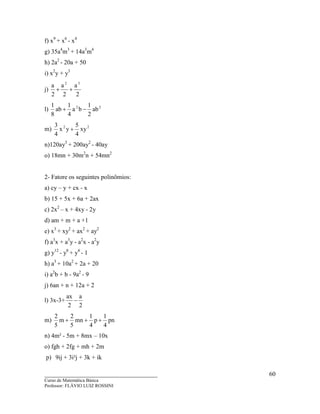 ____________________________________
Curso de Matemática Básica
Professor: FLÁVIO LUIZ ROSSINI
60
f) x9
+ x6
- x4
g) 35a4
m3
+ 14a3
m4
h) 2a2
- 20a + 50
i) x2
y + y3
j)
2
a
2
a
2
a 32
++
l) 22
ab
2
1
ba
4
1
ab
8
1
−+
m) 22
xy
4
5
yx
4
3
+
n)120ay3
+ 200ay2
- 40ay
o) 18mn + 30m2
n + 54mn2
2- Fatore os seguintes polinômios:
a) cy – y + cx - x
b) 15 + 5x + 6a + 2ax
c) 2x2
– x + 4xy - 2y
d) am + m + a +1
e) x3
+ xy2
+ ax2
+ ay2
f) a3
x + a3
y - a2
x - a2
y
g) y12
- y8
+ y4
- 1
h) a3
+ 10a2
+ 2a + 20
i) a2
b + b - 9a2
- 9
j) 6an + n + 12a + 2
l) 3x-3+
2
a
2
ax
−
m) pn
4
1
p
4
1
mn
5
2
m
5
2
+++
n) 4m² - 5m + 8mx – 10x
o) fgh + 2fg + mh + 2m
p) 9ij + 3i²j + 3k + ik
 