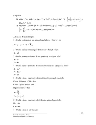 ____________________________________
Curso de Matemática Básica
Professor: FLÁVIO LUIZ ROSSINI
61
Respostas:
1) a 6(x²+y²); c x²(4-x); e y(y-x+2); g 7m³a³(5a+2m); i y(x²+y²); l 





−+ baab
2
1
4
1
2
1
; n
40ay(3y³+5y-1).
2) a (y+x)(c-1); c (x+2y)(2x-1); e (x+a)(x²+y²); g )1)(1( 48
−+ yy ; i (b-9)(a²+1); l
)1(
2
3 −





+ x
a
; n (m+2x)(4m-5); p (3ij+k)(3+i).
Atividade de substituição:
1 – Qual o perímetro de um retângulo de lados: a = 3m; b = 4m
∑=
=+++=
n
i
illlllP
1
4321
2 – Qual a área de um retângulo de lados: a = 4cm; b = 7cm
baA .=
3 – Qual a área e o perímetro de um quadro de lado igual a 5m?
aP
aA
.4
²
=
=
4 – Qual a área e o perímetro da circunferência de raio (r) igual da 2mm?
rd
rP
rA
.2
..2
².
=
=
=
π
π
5 – Qual é a área e o perímetro de um triângulo retângulo medindo:
Cateto Adjacente (CA) = 4cm
Cateto Oposto (CO) = 3cm
Hipotenusa (H) = 5cm
321
2
.
lllP
hb
A
++=
=
6 – Qual é a área e o perímetro do triângulo retângulo medindo:
H = 10m
CA = 8m
7 – Qual é a área de um trapézio:
 