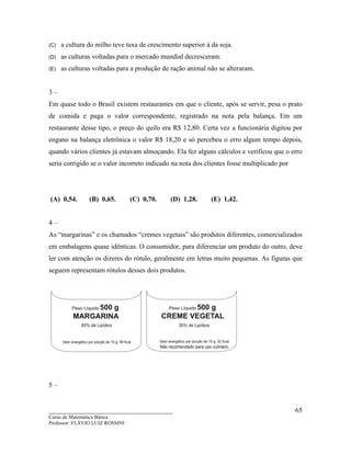 ____________________________________
Curso de Matemática Básica
Professor: FLÁVIO LUIZ ROSSINI
65
(C) a cultura do milho teve taxa de crescimento superior à da soja.
(D) as culturas voltadas para o mercado mundial decresceram.
(E) as culturas voltadas para a produção de ração animal não se alteraram.
3 –
Em quase todo o Brasil existem restaurantes em que o cliente, após se servir, pesa o prato
de comida e paga o valor correspondente, registrado na nota pela balança. Em um
restaurante desse tipo, o preço do quilo era R$ 12,80. Certa vez a funcionária digitou por
engano na balança eletrônica o valor R$ 18,20 e só percebeu o erro algum tempo depois,
quando vários clientes já estavam almoçando. Ela fez alguns cálculos e verificou que o erro
seria corrigido se o valor incorreto indicado na nota dos clientes fosse multiplicado por
(A) 0,54. (B) 0,65. (C) 0,70. (D) 1,28. (E) 1,42.
4 –
As “margarinas” e os chamados “cremes vegetais” são produtos diferentes, comercializados
em embalagens quase idênticas. O consumidor, para diferenciar um produto do outro, deve
ler com atenção os dizeres do rótulo, geralmente em letras muito pequenas. As figuras que
seguem representam rótulos desses dois produtos.
5 –
 