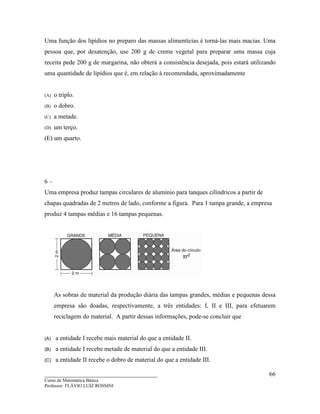 ____________________________________
Curso de Matemática Básica
Professor: FLÁVIO LUIZ ROSSINI
66
Uma função dos lipídios no preparo das massas alimentícias é torná-las mais macias. Uma
pessoa que, por desatenção, use 200 g de creme vegetal para preparar uma massa cuja
receita pede 200 g de margarina, não obterá a consistência desejada, pois estará utilizando
uma quantidade de lipídios que é, em relação à recomendada, aproximadamente
(A) o triplo.
(B) o dobro.
(C) a metade.
(D) um terço.
(E) um quarto.
6 –
Uma empresa produz tampas circulares de alumínio para tanques cilíndricos a partir de
chapas quadradas de 2 metros de lado, conforme a figura. Para 1 tampa grande, a empresa
produz 4 tampas médias e 16 tampas pequenas.
As sobras de material da produção diária das tampas grandes, médias e pequenas dessa
empresa são doadas, respectivamente, a três entidades: I, II e III, para efetuarem
reciclagem do material. A partir dessas informações, pode-se concluir que
(A) a entidade I recebe mais material do que a entidade II.
(B) a entidade I recebe metade de material do que a entidade III.
(C) a entidade II recebe o dobro de material do que a entidade III.
 