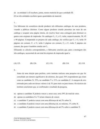 ____________________________________
Curso de Matemática Básica
Professor: FLÁVIO LUIZ ROSSINI
67
(D) as entidade I e II recebem, juntas, menos material do que a entidade III.
(E) as três entidades recebem iguais quantidades de material.
7 –
Um fabricante de cosméticos decide produzir três diferentes catálogos de seus produtos,
visando a públicos distintos. Como alguns produtos estarão presentes em mais de um
catálogo e ocupam uma página inteira, ele resolve fazer uma contagem para diminuir os
gastos com originais de impressão. Os catálogos C1, C2 e C3 terão, respectivamente, 50, 45
e 40 páginas. Comparando os projetos de cada catálogo, ele verifica que C1 e C2 terão 10
páginas em comum; C1 e C3 terão 6 páginas em comum; C2 e C3 terão 5 páginas em
comum, das quais 4 também estarão em C1.
Efetuando os cálculos correspondentes, o fabricante concluiu que, para a montagem dos
três catálogos, necessitará de um total de originais de impressão igual a:
(A) 135. (B) 126. (C) 118. (D) 114. (E) 110.
8 -
Antes de uma eleição para prefeito, certo instituto realizou uma pesquisa em que foi
consultado um número significativo de eleitores, dos quais 36% responderam que iriam
votar no candidato X; 33%, no candidato Y e 31%, no candidato Z. A margem de erro
estimada para cada um desses valores é de 3% para mais ou para menos. Os técnicos do
instituto concluíram que, se confirmado o resultado da pesquisa,
(A) apenas o candidato X poderia vencer e, nesse caso, teria 39% do total de votos.
(B) apenas os candidatos X e Y teriam chances de vencer.
(C) o candidato Y poderia vencer com uma diferença de até 5% sobre X.
(D) o candidato Z poderia vencer com uma diferença de, no máximo, 1% sobre X.
(E) o candidato Z poderia vencer com uma diferença de até 5% sobre o candidato Y.
 
