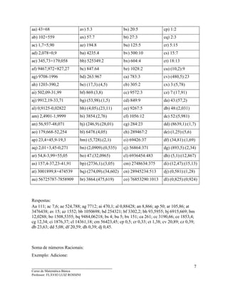 ____________________________________
Curso de Matemática Básica
Professor: FLÁVIO LUIZ ROSSINI
7
aa) 43+68 av) 5.3 bs) 20:5 cp) 1:2
ab) 102+559 ax) 57.7 bt) 27:3 cq) 2:3
ac) 1,7+5,90 az) 194.8 bu) 125:5 cr) 5:15
ad) 2,078+0,9 ba) 4235.4 bv) 500:10 cs) 15:7
ae) 345,73+179,058 bb) 525349.2 bx) 604:4 ct) 18:13
af) 9467,972+827,27 bc) 847.64 bz) 1028:2 cu) (10,2):9
ag) 9708-1996 bd) 263.967 ca) 783:3 cv) (480,5):23
ah) 1203-390,2 be) (17,3).(4,5) cb) 305:2 cx) 3:(5,78)
ai) 502,09-31,99 bf) 869.(3,8) cc) 9572:3 cz) 7:(17,91)
aj) 9912,19-33,71 bg) (53,98).(1,5) cd) 849:9 da) 43:(57,2)
al) 0,9125-0,02822 bh) (4,05).(23,11) ce) 9267:5 db) 48:(2,031)
am) 2,4901-1,9999 bi) 3854.(2,76) cf) 1056:12 dc) 52:(5,981)
an) 56,937-48,071 bj) (246,9).(28,01) cg) 284:23 dd) (8639,1):(1,7)
ao) 179,668-52,254 bl) 6478.(4,05) ch) 289467:2 de) (1,25):(5,6)
ap) 23,4+45,9-19,3 bm) (5,728).(2,1) ci) 69426:37 df) (34,81):(1,69)
aq) 2,01+3,45-0,271 bn) (2,0909).(0,535) cj) 56864:371 dg) (893,5):(2,34)
ar) 54,8-3,99+55,05 bo) 47.(32,0965) cl) 6936454:483 dh) (5,1):(12,867)
as) 157,4-37,23-41,91 bp) (2736,1).(3,05) cm) 2748634:375 di) (12,47):(15,13)
at) 3001899,8+474539 bq) (274,09).(34,602) cn) 28945234:513 dj) (0,581):(1,28)
au) 56725787-7858909 br) 3864.(475,619) co) 76853290:1013 dl) (0,825):(0,924)
Respostas:
Aa 111; ac 7,6; ae 524,788; ag 7712; ai 470,1; al 0,88428; an 8,866; ap 50; ar 105,86; at
3476438; av 15; az 1552; bb 1050698; bd 254321; bf 3302,2; bh 93,5955; bj 6915,669; bm
12,0288; bo 1508,5355; bq 9484,06218; bs 4; bu 5; bx 151; ca 261; cc 3190,66; ce 1853,4;
cg 12,34; ci 1876,37; cl 14361,18; cm 56423,45; cp 0,5; cr 0,33; ct 1,38; cv 20,89; cz 0,39;
db 23,63; dd 5,08; df 20,59; dh 0,39; dj 0,45.
Soma de números Racionais:
Exemplo: Adicione:
 