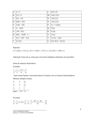 ____________________________________
Curso de Matemática Básica
Professor: FLÁVIO LUIZ ROSSINI
9
A 2 + 5 L 4,57.(-3)
B 5,2 + 4 M 1,03.(-2,5)
C 4,5 – 3,9 N -2,5.(1,2)
D 6,02 + 10,2 O -3,8.(-4,1)
E 3,64 – 7,01 P 3,1 + 1,8.(4)
F 5 – 10,91 Q 1:(8)
G -50 + 34,3 R 5:(-6)
H 49,2 – 30,09 – 5 S 3:(-4)
I 4,3 + 3,54 – 12,4 T 3.(1,5) – 5:(2)
J 5,1.(5) U 4,5.(-9,2) + 3,6:(3)
Repostas:
a 7; c 0,6; e –3,37; g –15,7; i -4,56; l –13,71; n –3; p 10,3; r –0,83; t 2.
Aplicação: Estas são as contas que com maior freqüência efetuamos sem perceber!
Soma de números fracionários:
Exemplo:
6
5
6
23
3
1
2
1
=
+
=+
* para somar frações é necessário deixar as frações com os mesmos denominadores.
Mínimo múltiplo comum:
2; 3 2
1; 3 3
1; 1
mmc= 2.3 = 6
Exemplo:
( )
12
17
12
24310
1
2
4
1
6
5
2
4
1
6
5
−=
−−
=−−=−+−
 