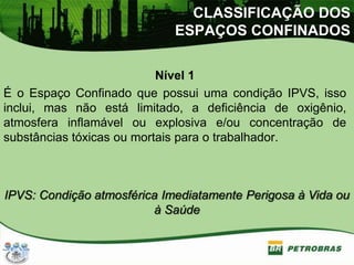 Nível 1
É o Espaço Confinado que possui uma condição IPVS, isso
inclui, mas não está limitado, a deficiência de oxigênio,
atmosfera inflamável ou explosiva e/ou concentração de
substâncias tóxicas ou mortais para o trabalhador.
IPVS: Condição atmosférica Imediatamente Perigosa à Vida ou
à Saúde
CLASSIFICAÇÃO DOS
ESPAÇOS CONFINADOS
 