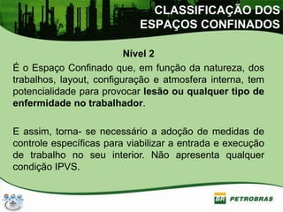 Nível 2
É o Espaço Confinado que, em função da natureza, dos
trabalhos, layout, configuração e atmosfera interna, tem
potencialidade para provocar lesão ou qualquer tipo de
enfermidade no trabalhador.
E assim, torna- se necessário a adoção de medidas de
controle específicas para viabilizar a entrada e execução
de trabalho no seu interior. Não apresenta qualquer
condição IPVS.
CLASSIFICAÇÃO DOS
ESPAÇOS CONFINADOS
 