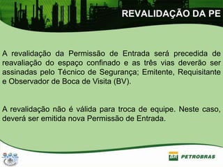 REVALIDAÇÃO DA PE
A revalidação da Permissão de Entrada será precedida de
reavaliação do espaço confinado e as três vias deverão ser
assinadas pelo Técnico de Segurança; Emitente, Requisitante
e Observador de Boca de Visita (BV).
A revalidação não é válida para troca de equipe. Neste caso,
deverá ser emitida nova Permissão de Entrada.
 